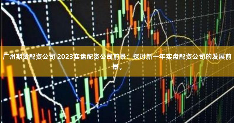 广州期货配资公司 2023实盘配资公司前景：探讨新一年实盘配资公司的发展前景。