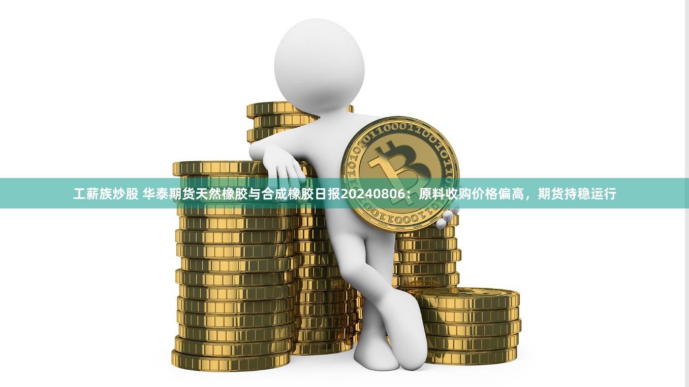 工薪族炒股 华泰期货天然橡胶与合成橡胶日报20240806：原料收购价格偏高，期货持稳运行