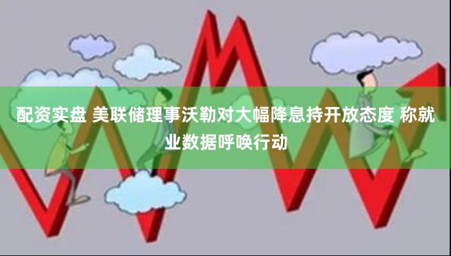 配资实盘 美联储理事沃勒对大幅降息持开放态度 称就业数据呼唤行动