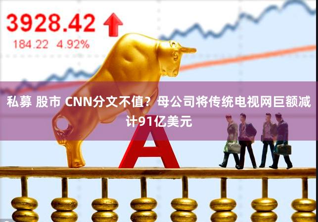 私募 股市 CNN分文不值？母公司将传统电视网巨额减计91亿美元