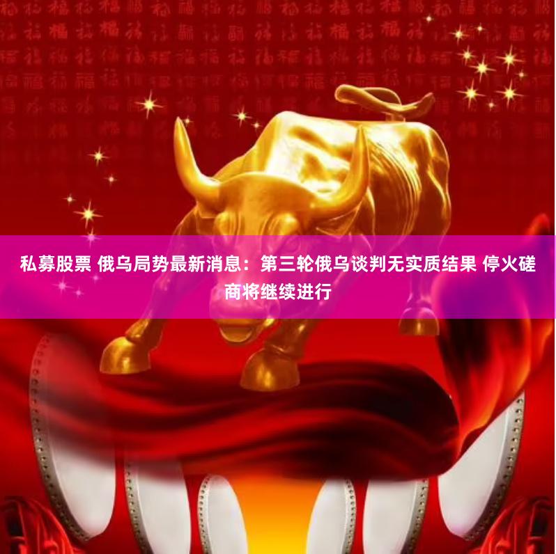 私募股票 俄乌局势最新消息：第三轮俄乌谈判无实质结果 停火磋商将继续进行