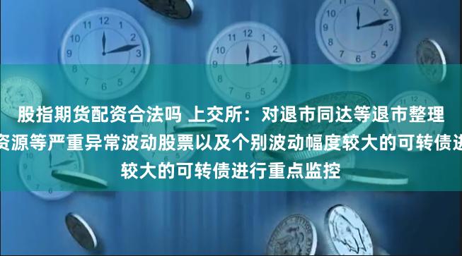 股指期货配资合法吗 上交所：对退市同达等退市整理股票、松炀资源等严重异常波动股票以及个别波动幅度较大的可转债进行重点监控