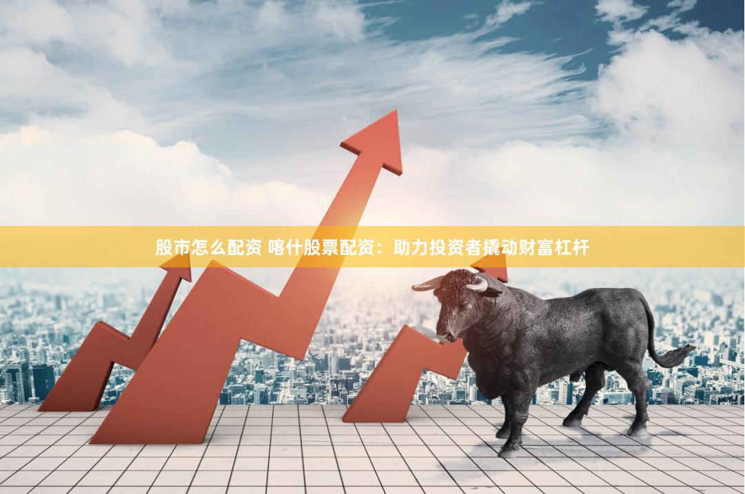 股市怎么配资 喀什股票配资：助力投资者撬动财富杠杆