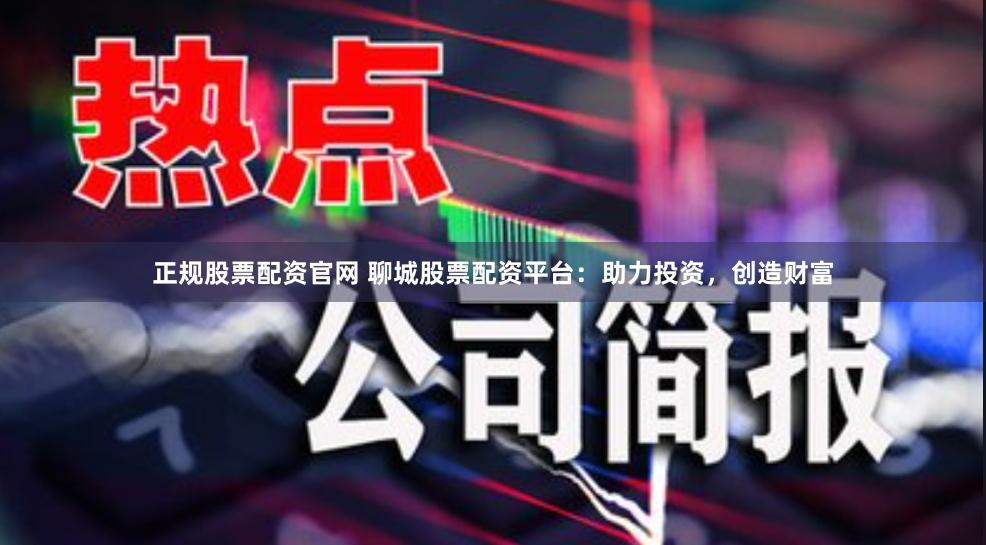正规股票配资官网 聊城股票配资平台：助力投资，创造财富