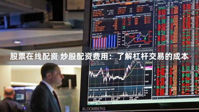 股票在线配资 炒股配资费用：了解杠杆交易的成本