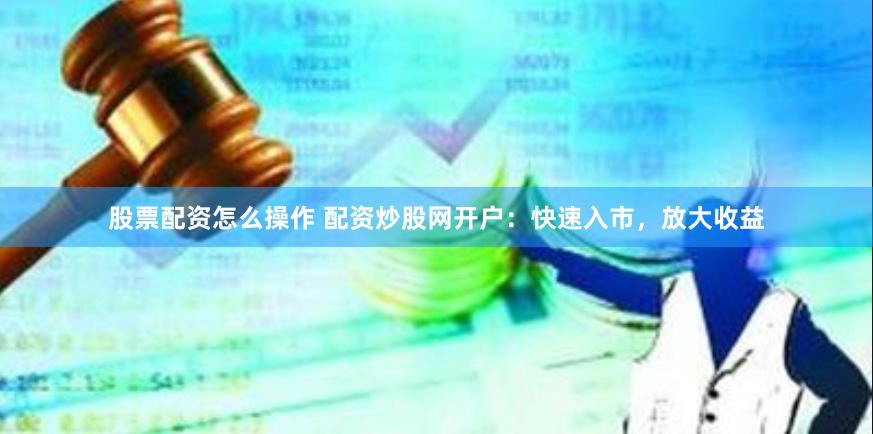股票配资怎么操作 配资炒股网开户：快速入市，放大收益