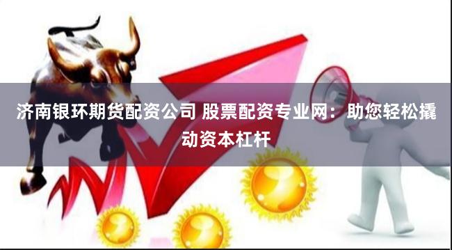 济南银环期货配资公司 股票配资专业网：助您轻松撬动资本杠杆