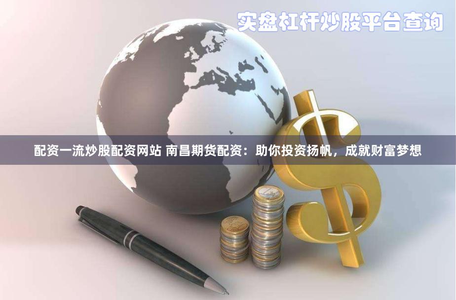 配资一流炒股配资网站 南昌期货配资：助你投资扬帆，成就财富梦想