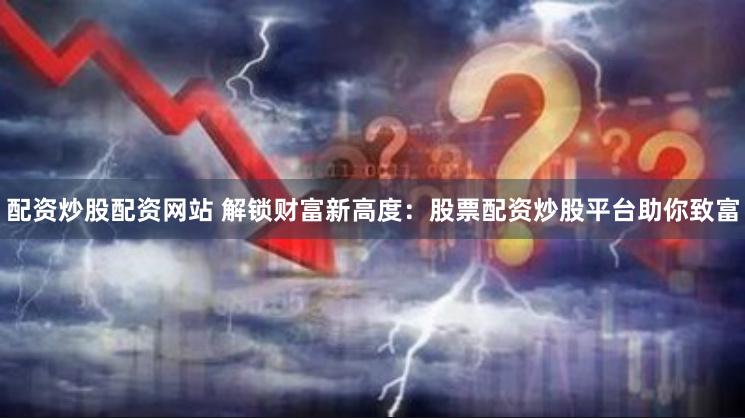配资炒股配资网站 解锁财富新高度：股票配资炒股平台助你致富